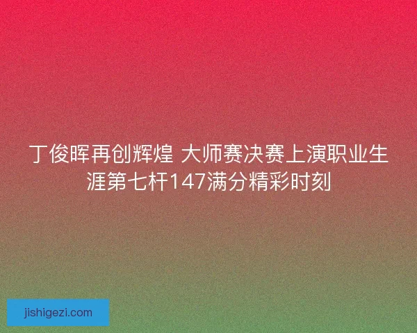 丁俊晖再创辉煌 大师赛决赛上演职业生涯第七杆147满分精彩时刻