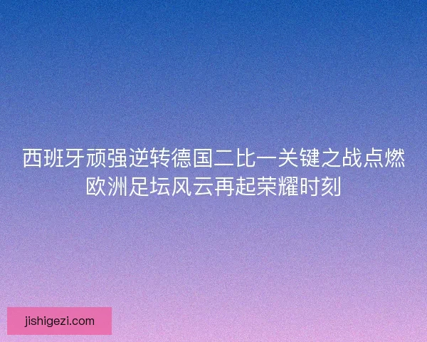 西班牙顽强逆转德国二比一关键之战点燃欧洲足坛风云再起荣耀时刻