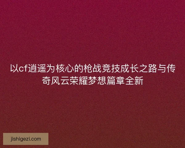 以cf逍遥为核心的枪战竞技成长之路与传奇风云荣耀梦想篇章全新