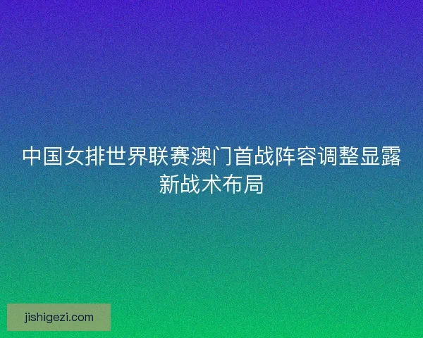 中国女排世界联赛澳门首战阵容调整显露新战术布局 中国女排世界联赛澳门首战阵容调整显露新战术布局