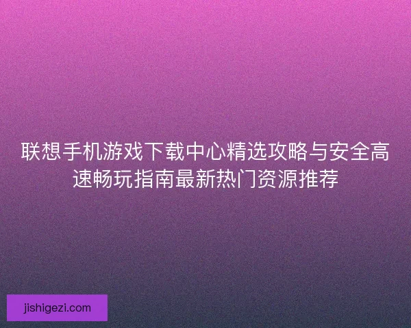 联想手机游戏下载中心精选攻略与安全高速畅玩指南最新热门资源推荐 联想手机游戏下载中心精选攻略与安全高速畅玩指南最新热门资源推荐