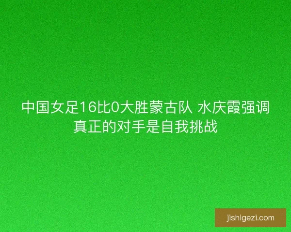 中国女足16比0大胜蒙古队 水庆霞强调真正的对手是自我挑战
