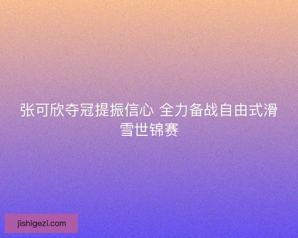张可欣夺冠提振信心 全力备战自由式滑雪世锦赛