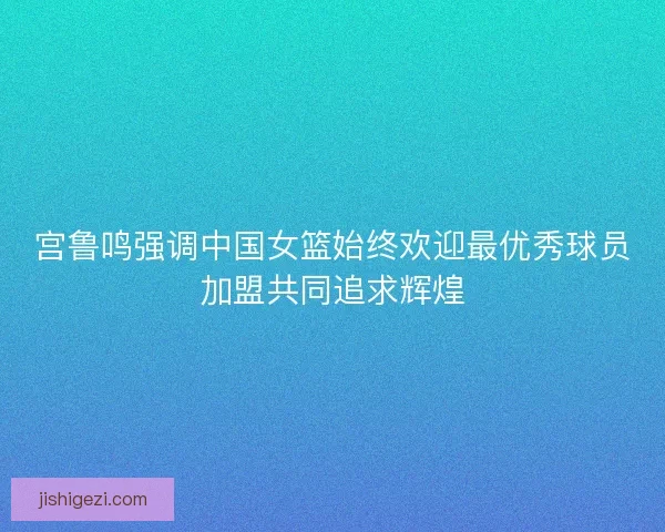 宫鲁鸣强调中国女篮始终欢迎最优秀球员加盟共同追求辉煌 宫鲁鸣强调中国女篮始终欢迎最优秀球员加盟共同追求辉煌