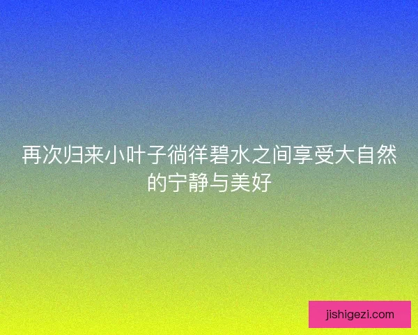 再次归来小叶子徜徉碧水之间享受大自然的宁静与美好 再次归来小叶子徜徉碧水之间享受大自然的宁静与美好