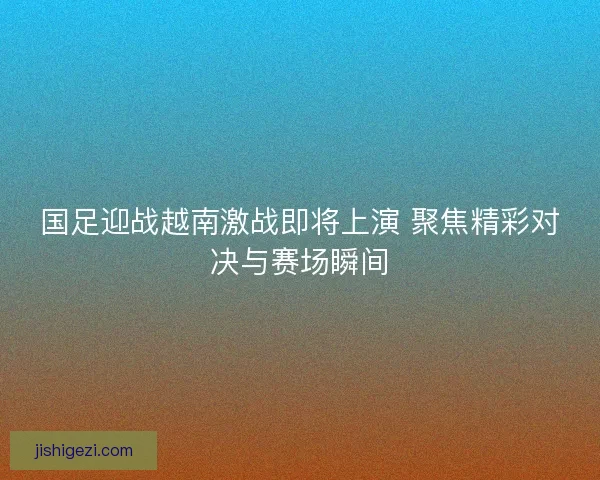 国足迎战越南激战即将上演 聚焦精彩对决与赛场瞬间