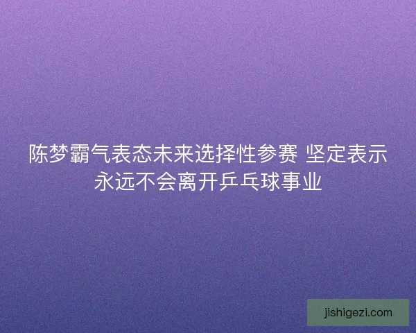 陈梦霸气表态未来选择性参赛 坚定表示永远不会离开乒乓球事业