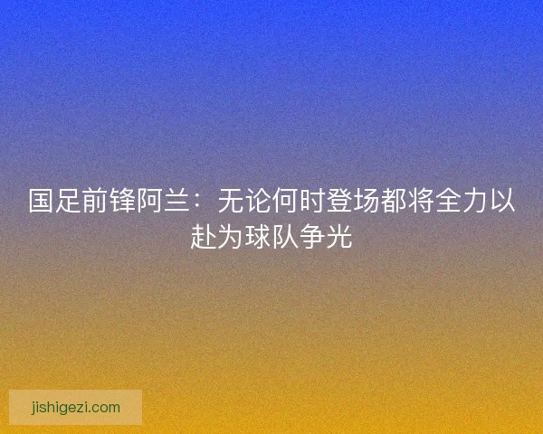 国足前锋阿兰：无论何时登场都将全力以赴为球队争光