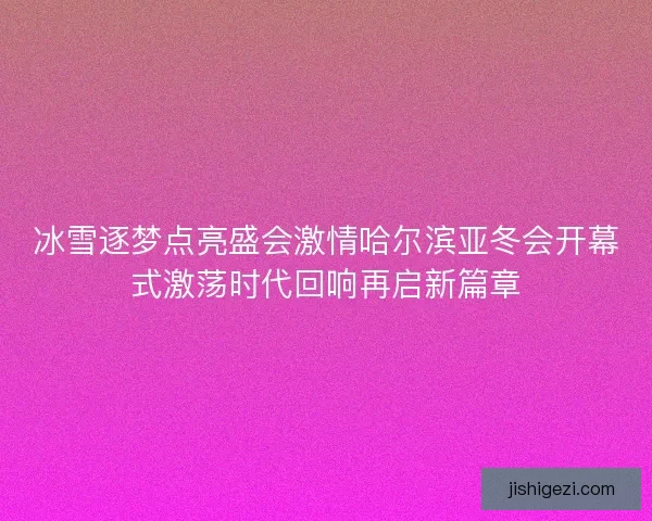 冰雪逐梦点亮盛会激情哈尔滨亚冬会开幕式激荡时代回响再启新篇章